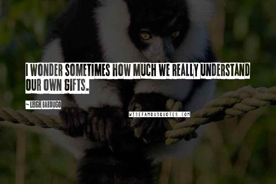 Leigh Bardugo Quotes: I wonder sometimes how much we really understand our own gifts.