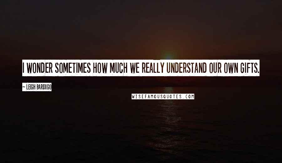 Leigh Bardugo Quotes: I wonder sometimes how much we really understand our own gifts.