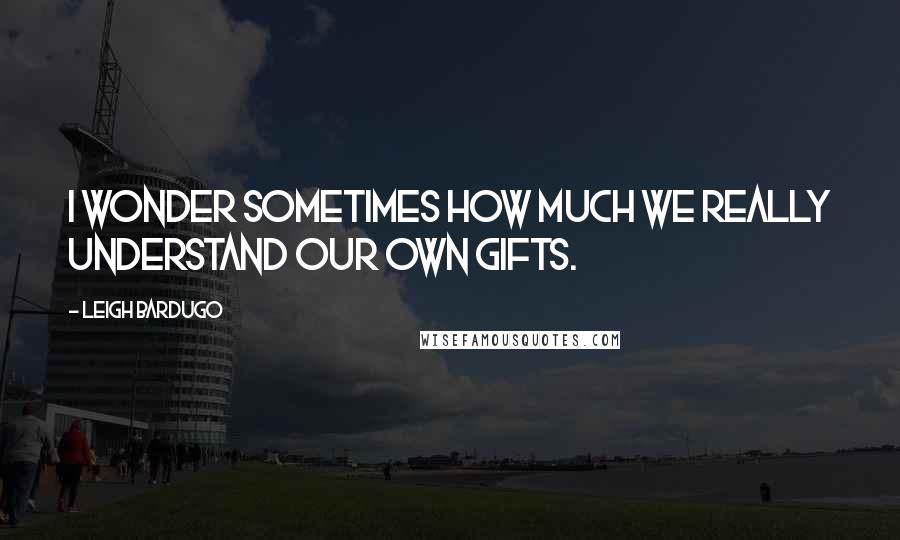 Leigh Bardugo Quotes: I wonder sometimes how much we really understand our own gifts.