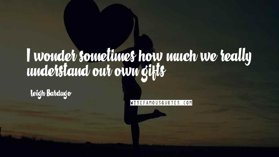 Leigh Bardugo Quotes: I wonder sometimes how much we really understand our own gifts.