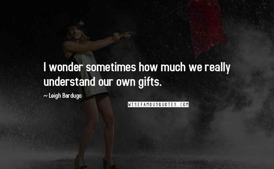 Leigh Bardugo Quotes: I wonder sometimes how much we really understand our own gifts.