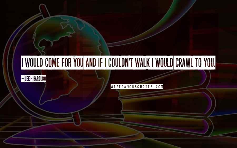 Leigh Bardugo Quotes: I would come for you and if I couldn't walk I would crawl to you.