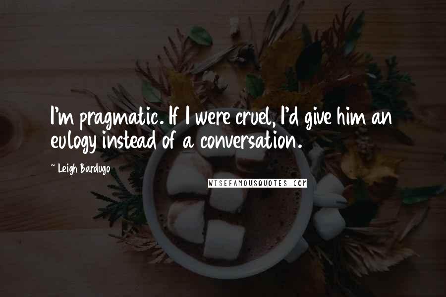 Leigh Bardugo Quotes: I'm pragmatic. If I were cruel, I'd give him an eulogy instead of a conversation.