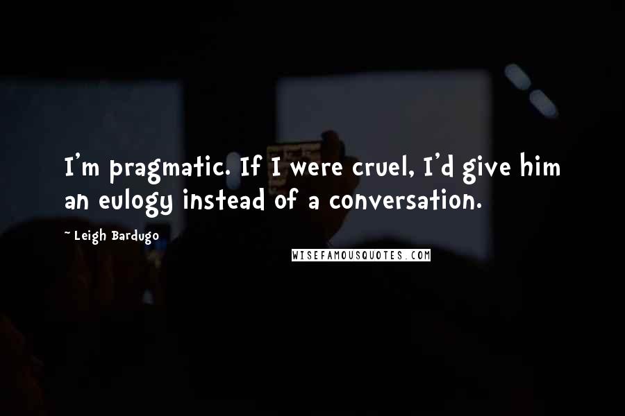 Leigh Bardugo Quotes: I'm pragmatic. If I were cruel, I'd give him an eulogy instead of a conversation.