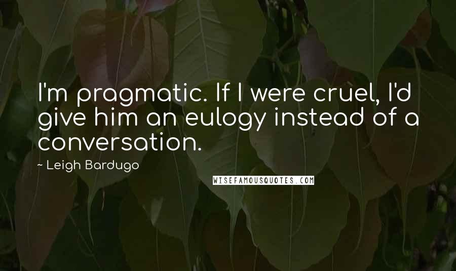 Leigh Bardugo Quotes: I'm pragmatic. If I were cruel, I'd give him an eulogy instead of a conversation.