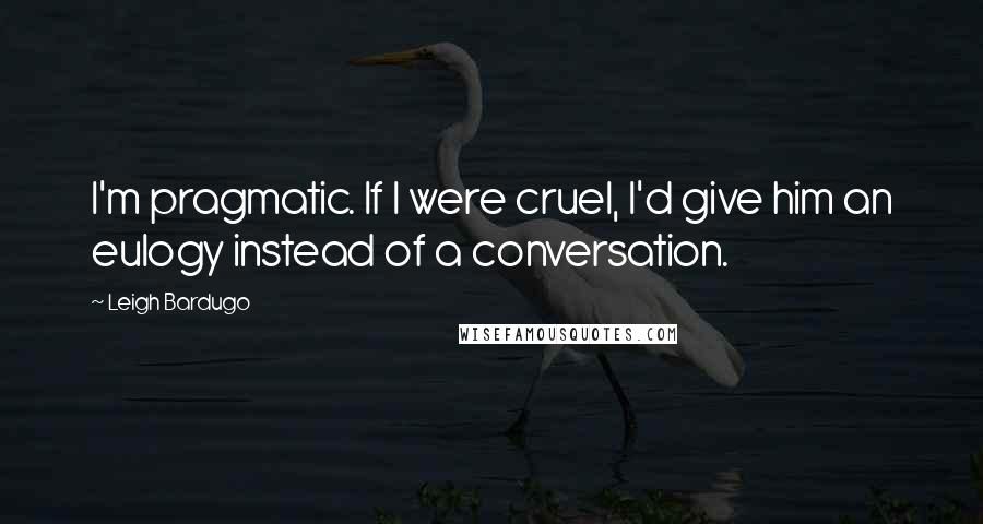 Leigh Bardugo Quotes: I'm pragmatic. If I were cruel, I'd give him an eulogy instead of a conversation.