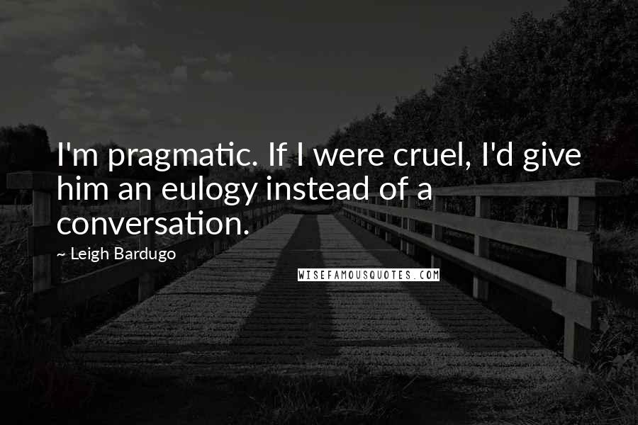 Leigh Bardugo Quotes: I'm pragmatic. If I were cruel, I'd give him an eulogy instead of a conversation.