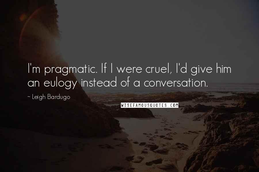 Leigh Bardugo Quotes: I'm pragmatic. If I were cruel, I'd give him an eulogy instead of a conversation.