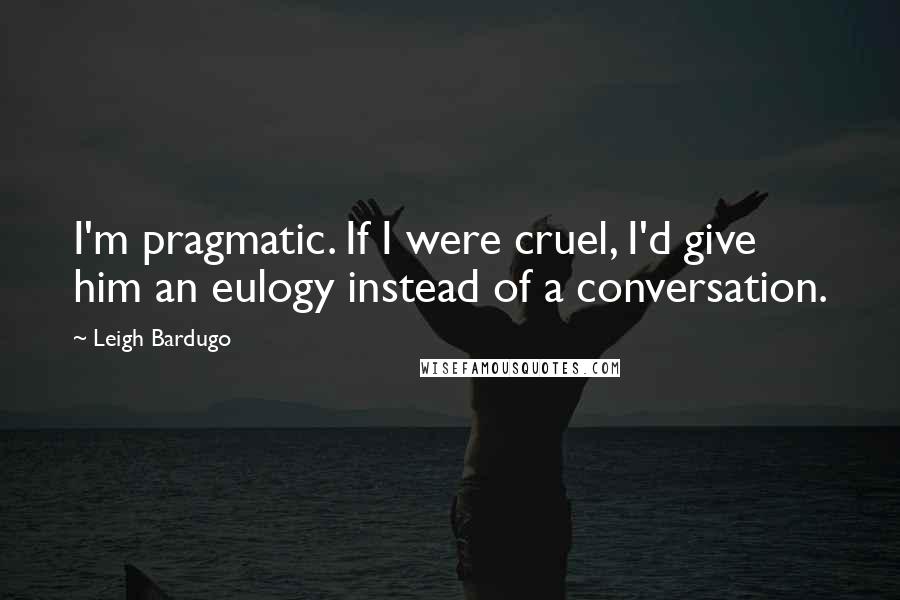 Leigh Bardugo Quotes: I'm pragmatic. If I were cruel, I'd give him an eulogy instead of a conversation.