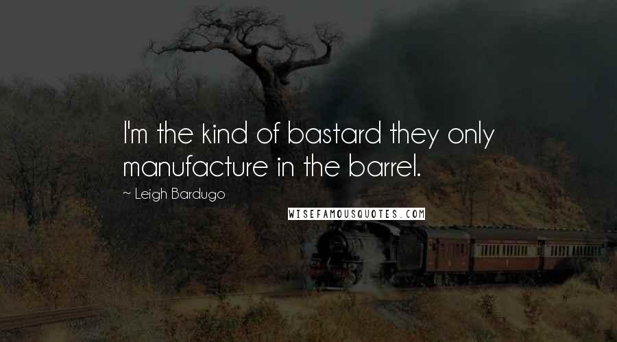 Leigh Bardugo Quotes: I'm the kind of bastard they only manufacture in the barrel.