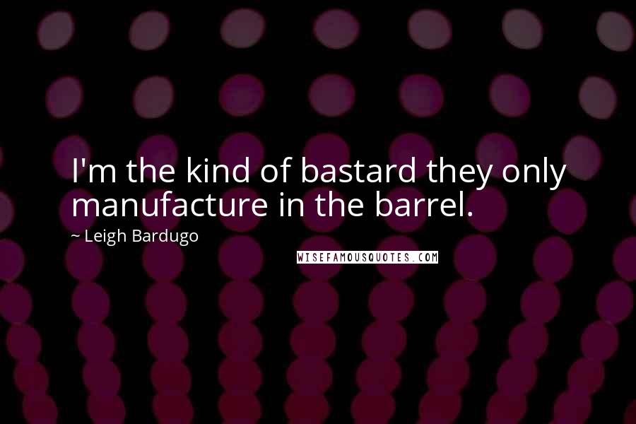 Leigh Bardugo Quotes: I'm the kind of bastard they only manufacture in the barrel.