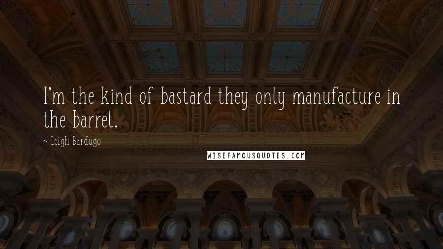 Leigh Bardugo Quotes: I'm the kind of bastard they only manufacture in the barrel.