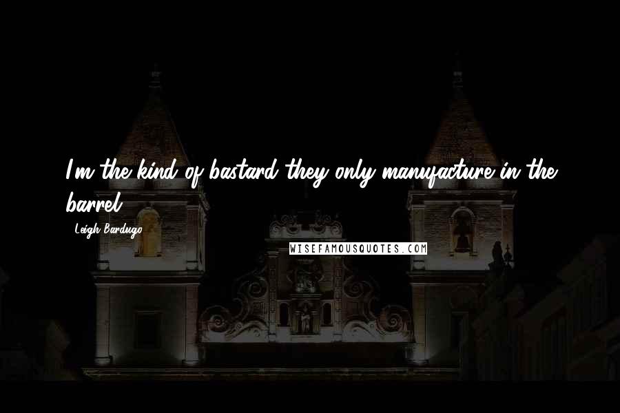 Leigh Bardugo Quotes: I'm the kind of bastard they only manufacture in the barrel.