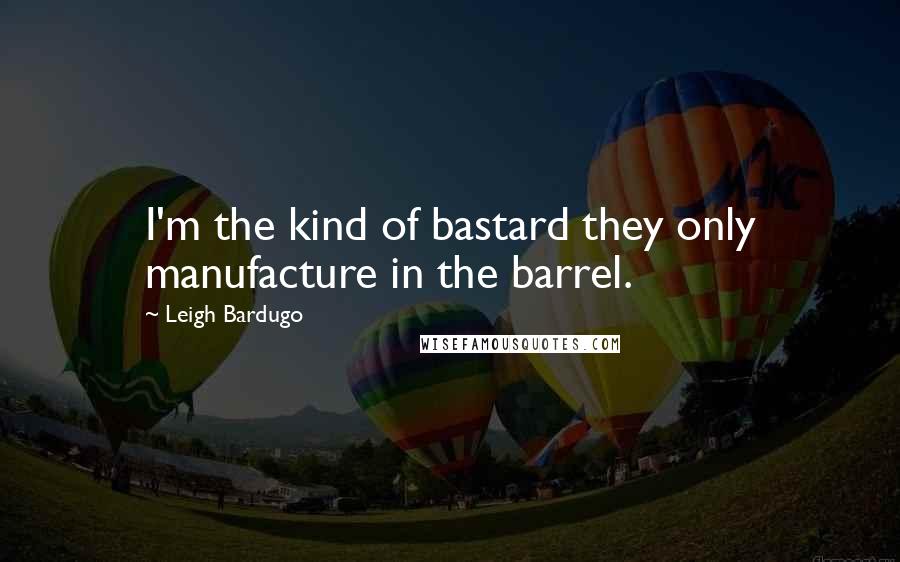 Leigh Bardugo Quotes: I'm the kind of bastard they only manufacture in the barrel.