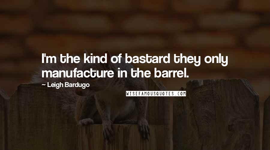 Leigh Bardugo Quotes: I'm the kind of bastard they only manufacture in the barrel.