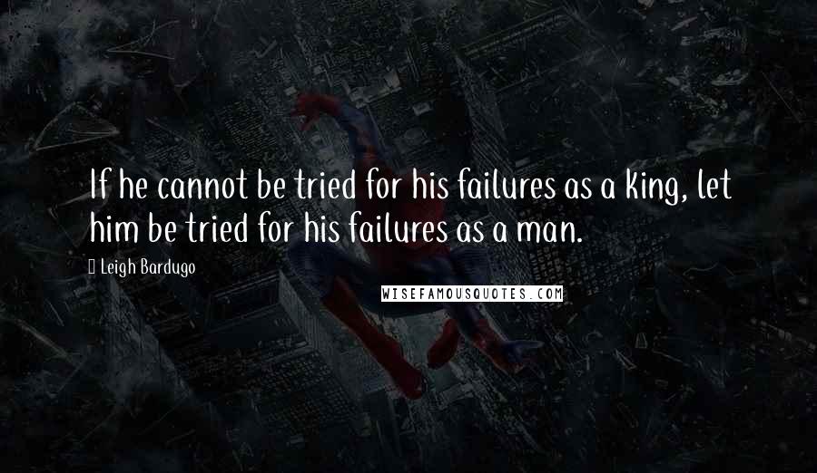 Leigh Bardugo Quotes: If he cannot be tried for his failures as a king, let him be tried for his failures as a man.