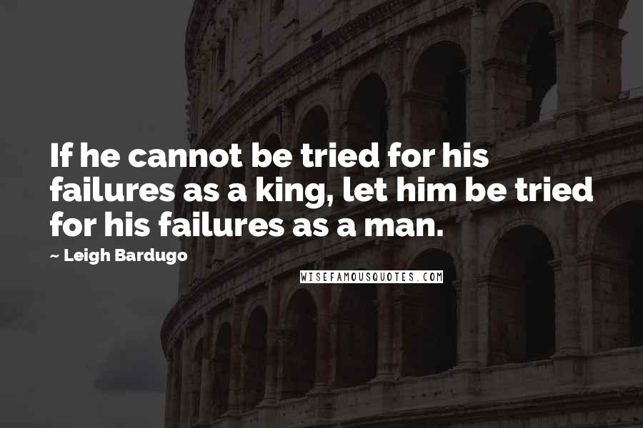 Leigh Bardugo Quotes: If he cannot be tried for his failures as a king, let him be tried for his failures as a man.