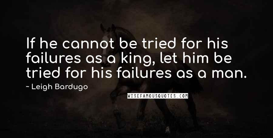 Leigh Bardugo Quotes: If he cannot be tried for his failures as a king, let him be tried for his failures as a man.