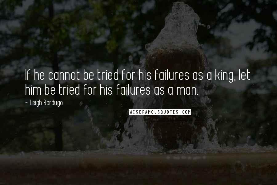 Leigh Bardugo Quotes: If he cannot be tried for his failures as a king, let him be tried for his failures as a man.