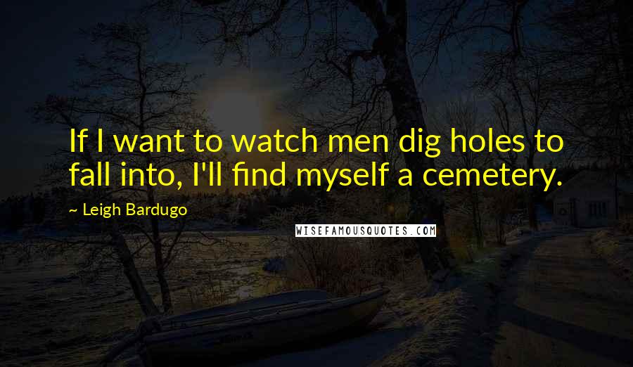 Leigh Bardugo Quotes: If I want to watch men dig holes to fall into, I'll find myself a cemetery.