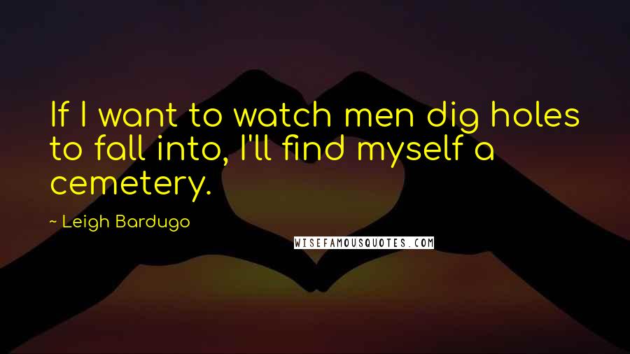 Leigh Bardugo Quotes: If I want to watch men dig holes to fall into, I'll find myself a cemetery.