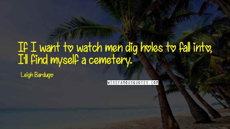 Leigh Bardugo Quotes: If I want to watch men dig holes to fall into, I'll find myself a cemetery.