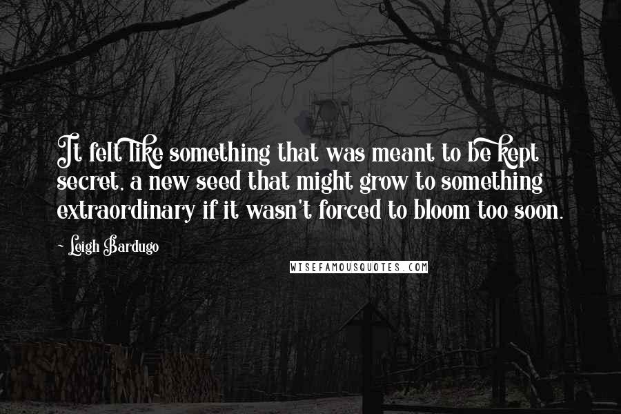 Leigh Bardugo Quotes: It felt like something that was meant to be kept secret, a new seed that might grow to something extraordinary if it wasn't forced to bloom too soon.