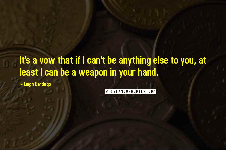 Leigh Bardugo Quotes: It's a vow that if I can't be anything else to you, at least I can be a weapon in your hand.