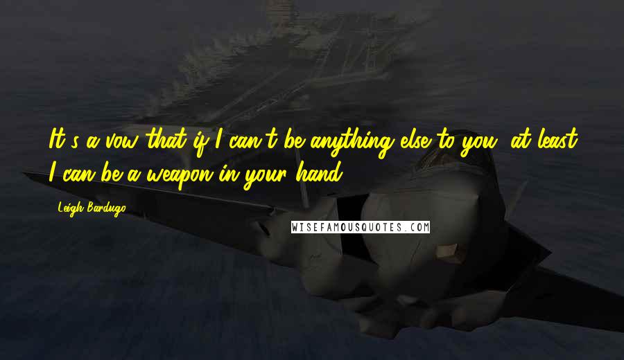 Leigh Bardugo Quotes: It's a vow that if I can't be anything else to you, at least I can be a weapon in your hand.