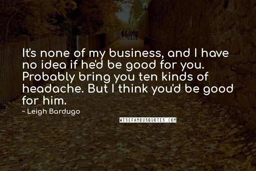 Leigh Bardugo Quotes: It's none of my business, and I have no idea if he'd be good for you. Probably bring you ten kinds of headache. But I think you'd be good for him.