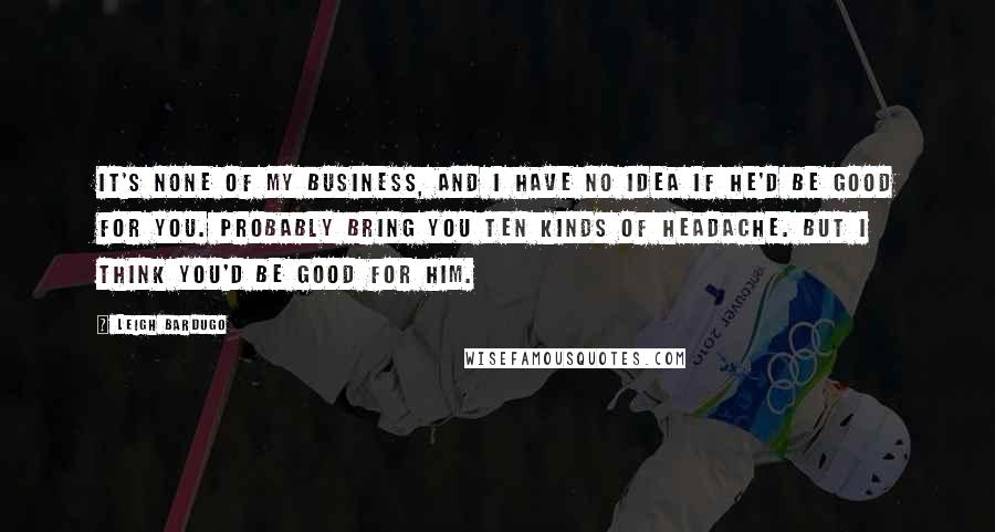 Leigh Bardugo Quotes: It's none of my business, and I have no idea if he'd be good for you. Probably bring you ten kinds of headache. But I think you'd be good for him.