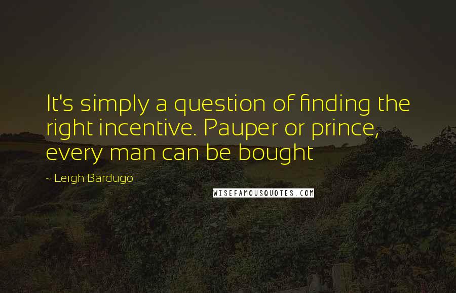 Leigh Bardugo Quotes: It's simply a question of finding the right incentive. Pauper or prince, every man can be bought