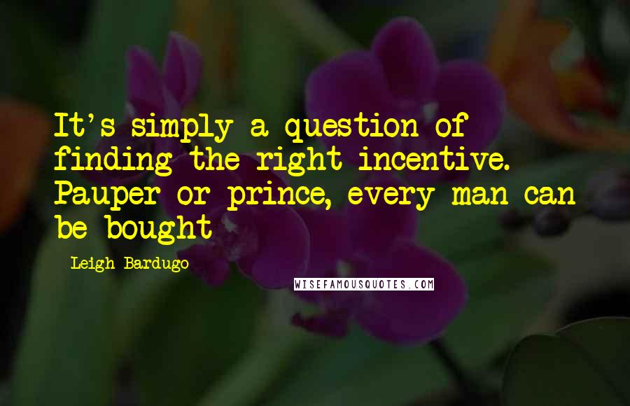 Leigh Bardugo Quotes: It's simply a question of finding the right incentive. Pauper or prince, every man can be bought