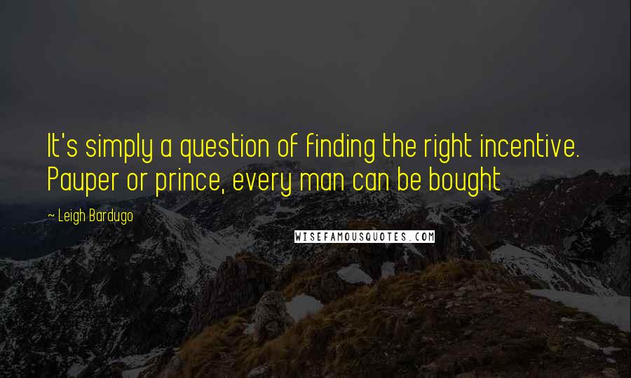 Leigh Bardugo Quotes: It's simply a question of finding the right incentive. Pauper or prince, every man can be bought