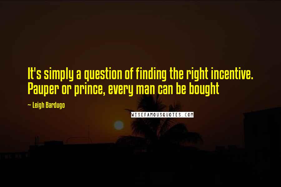 Leigh Bardugo Quotes: It's simply a question of finding the right incentive. Pauper or prince, every man can be bought