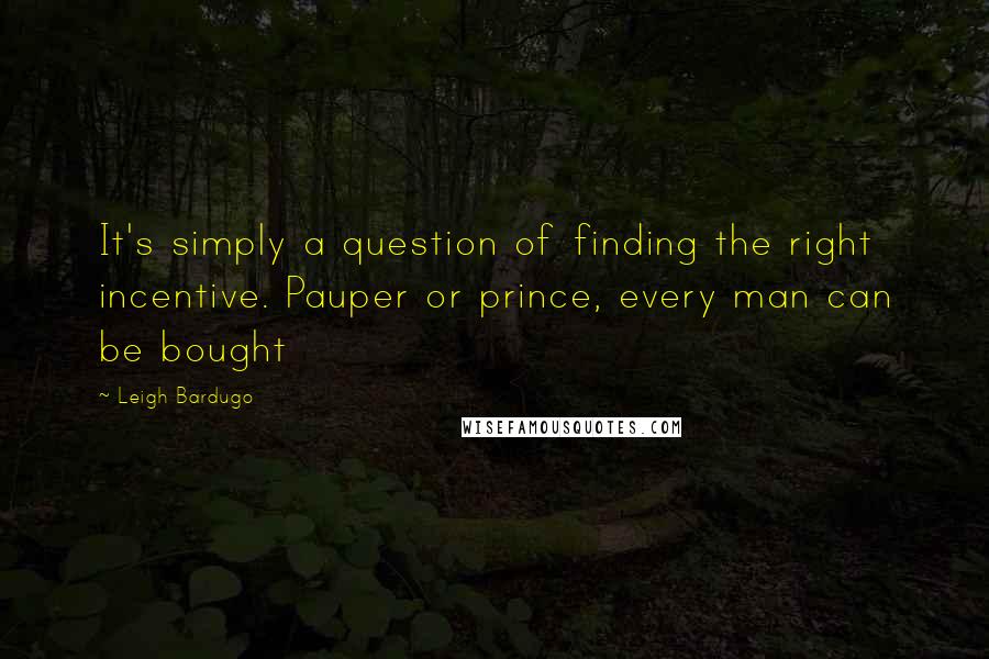 Leigh Bardugo Quotes: It's simply a question of finding the right incentive. Pauper or prince, every man can be bought