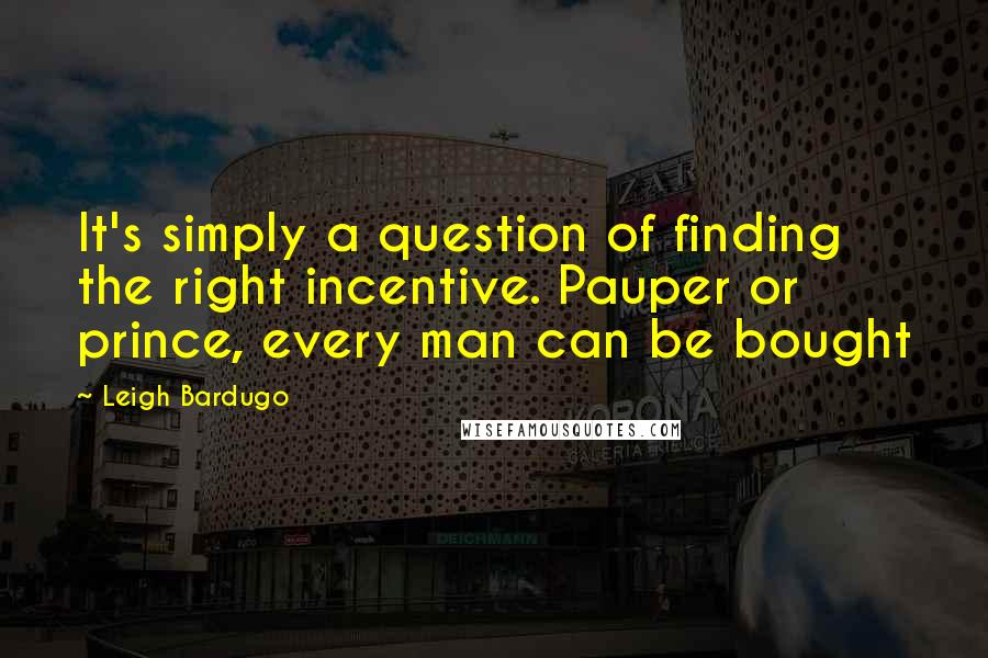 Leigh Bardugo Quotes: It's simply a question of finding the right incentive. Pauper or prince, every man can be bought