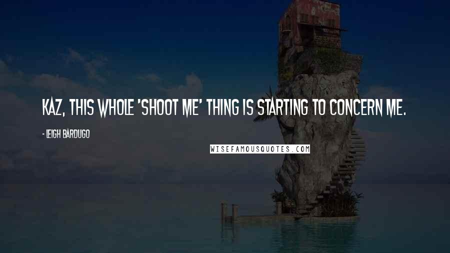 Leigh Bardugo Quotes: Kaz, this whole 'shoot me' thing is starting to concern me.