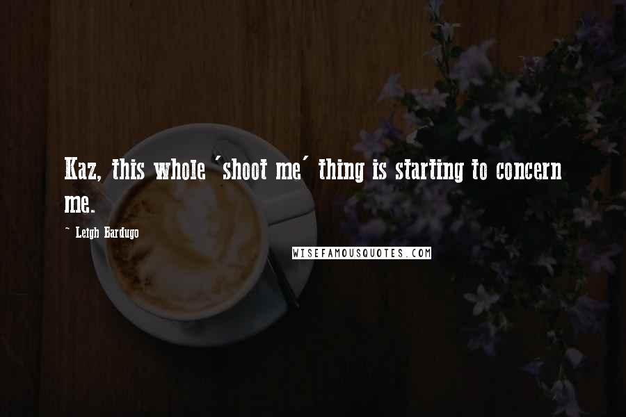Leigh Bardugo Quotes: Kaz, this whole 'shoot me' thing is starting to concern me.