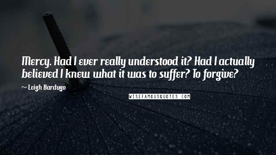 Leigh Bardugo Quotes: Mercy. Had I ever really understood it? Had I actually believed I knew what it was to suffer? To forgive?