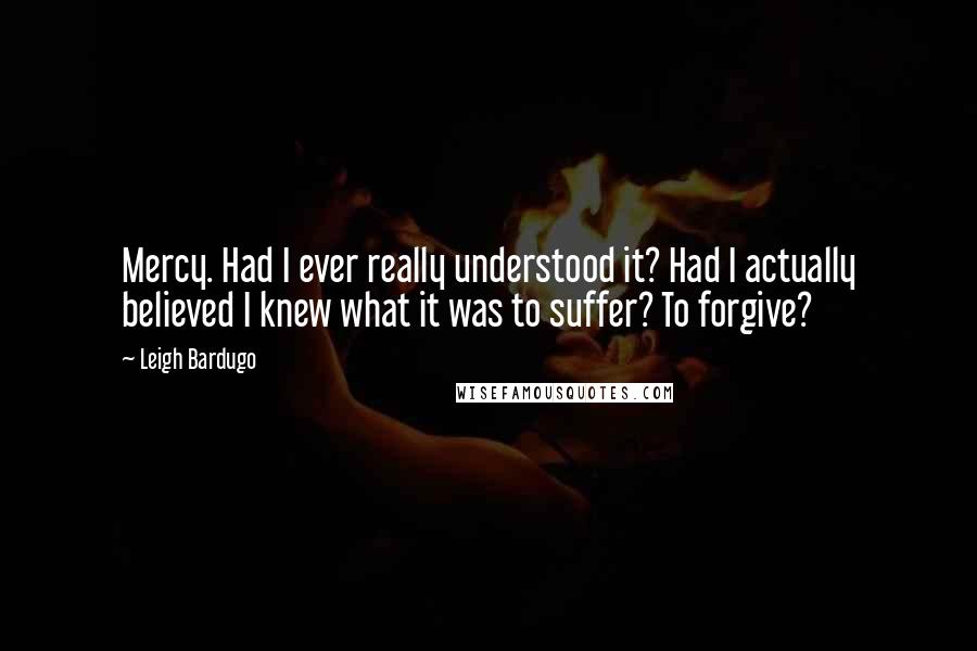 Leigh Bardugo Quotes: Mercy. Had I ever really understood it? Had I actually believed I knew what it was to suffer? To forgive?