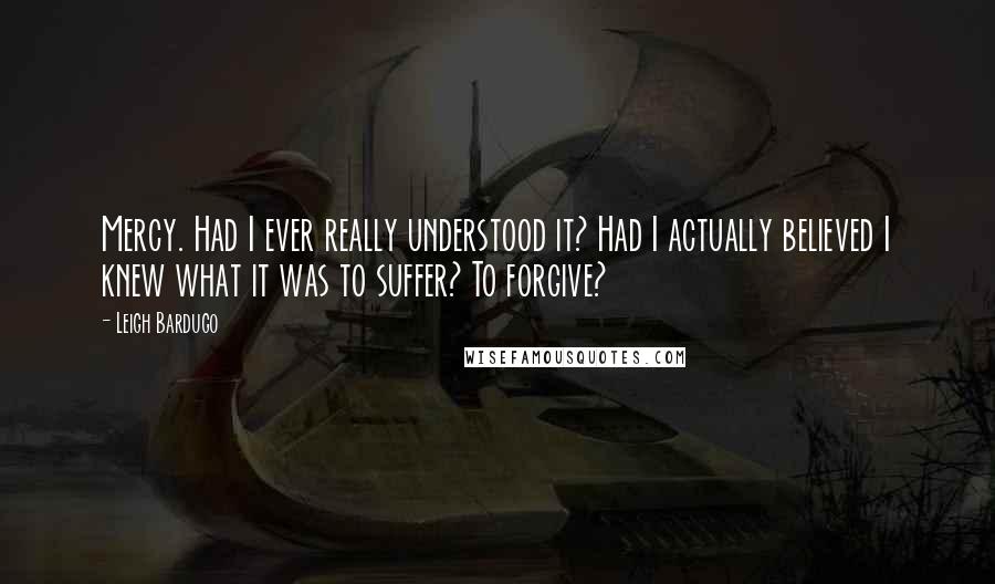 Leigh Bardugo Quotes: Mercy. Had I ever really understood it? Had I actually believed I knew what it was to suffer? To forgive?