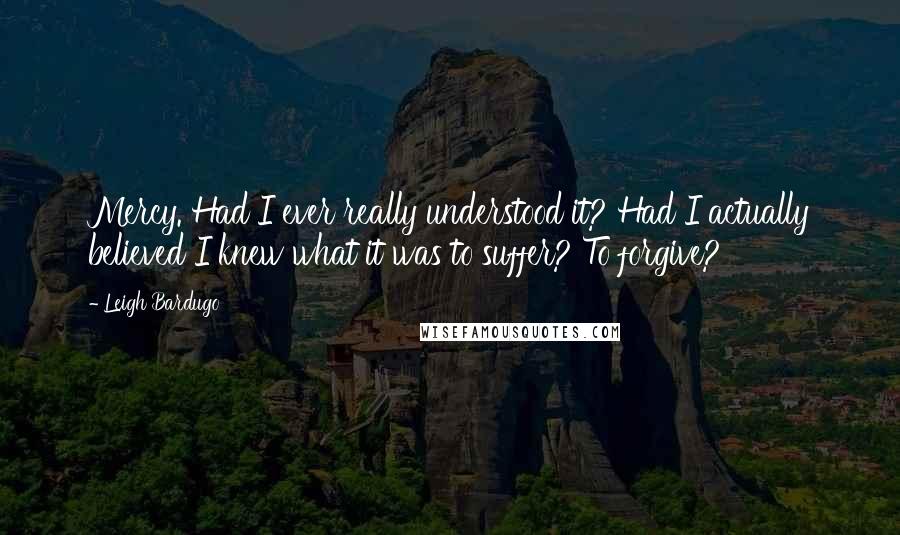 Leigh Bardugo Quotes: Mercy. Had I ever really understood it? Had I actually believed I knew what it was to suffer? To forgive?