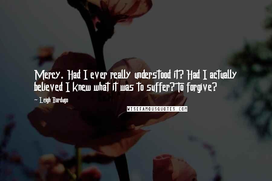 Leigh Bardugo Quotes: Mercy. Had I ever really understood it? Had I actually believed I knew what it was to suffer? To forgive?