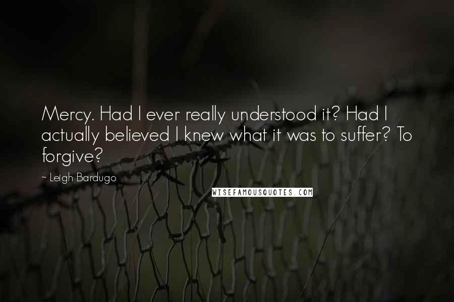 Leigh Bardugo Quotes: Mercy. Had I ever really understood it? Had I actually believed I knew what it was to suffer? To forgive?