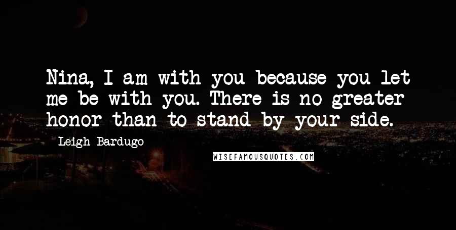 Leigh Bardugo Quotes: Nina, I am with you because you let me be with you. There is no greater honor than to stand by your side.