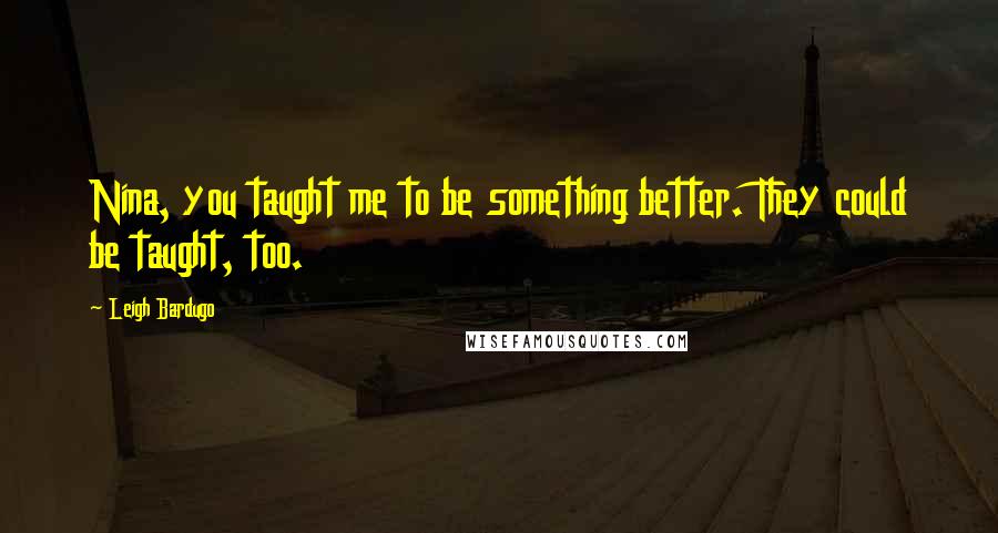 Leigh Bardugo Quotes: Nina, you taught me to be something better. They could be taught, too.