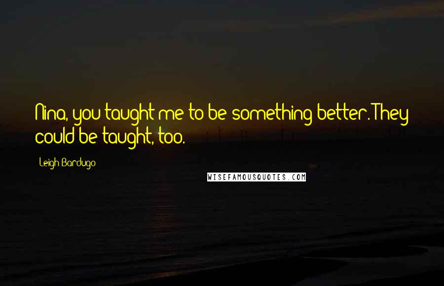 Leigh Bardugo Quotes: Nina, you taught me to be something better. They could be taught, too.