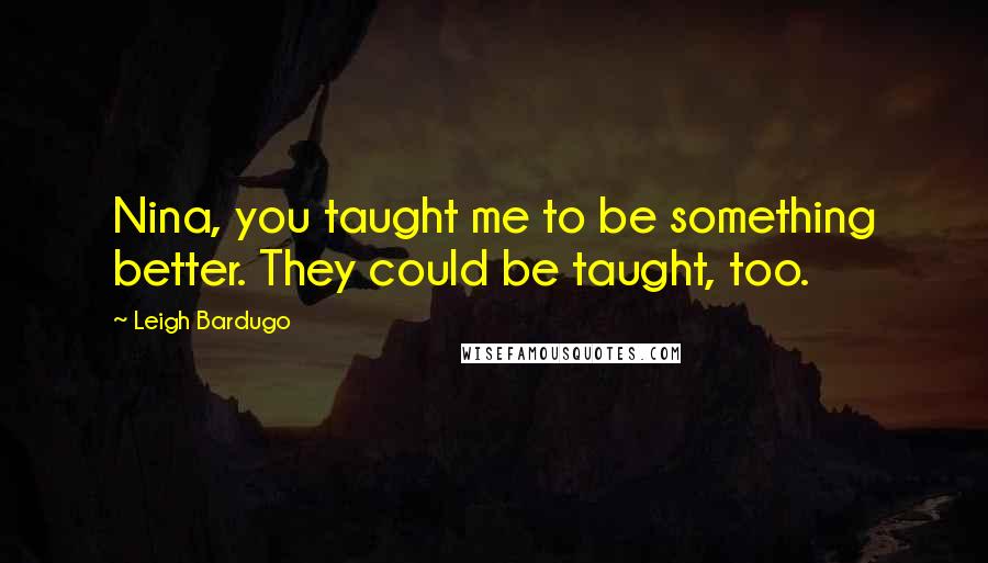 Leigh Bardugo Quotes: Nina, you taught me to be something better. They could be taught, too.