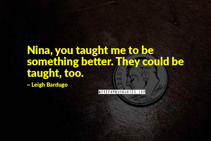 Leigh Bardugo Quotes: Nina, you taught me to be something better. They could be taught, too.